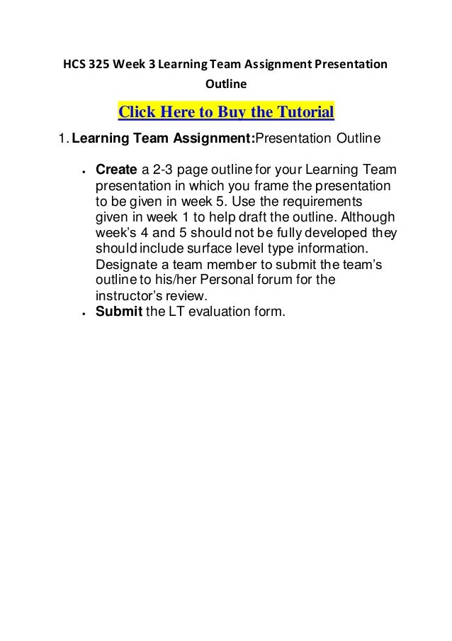 HCS 325 Week 3 Learning Team Assignment Presentation
Outline
Click Here to Buy the Tutorial
1. Learning Team Assignment:Presentation Outline
 Create a 2-3 page outline for your Learning Team
presentation in which you frame the presentation
to be given in week 5. Use the requirements
given in week 1 to help draft the outline. Although
week’s 4 and 5 should not be fully developed they
should include surface level type information.
Designate a team member to submit the team’s
outline to his/her Personal forum for the
instructor’s review.
 Submit the LT evaluation form.
 