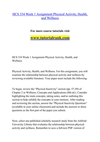 HCS 334 Week 1 Assignment Physical Activity, Health,
and Wellness
For more course tutorials visit
www.tutorialrank.com
HCS 334 Week 1 Assignment Physical Activity, Health, and
Wellness
Physical Activity, Health, and Wellness. For this assignment, you will
examine the relationship between physical activity and wellness by
reviewing available literature. Your paper must include the following:
To begin, review the “Physical Inactivity” section (pp. 57-59) of
Chapter 2 in Wellness: Concepts and Applications (8th ed.). Consider
highlighting the main concepts, taking notes, and/or outlining this
section to help solidify the concepts in your memory. After reading
and reviewing the section, answer the “Physical Inactivity Questions”
(available in your online classroom) and include the answers to these
questions as the first part of the paper you submit.
Next, select one published scholarly research study from the Ashford
University Library that evaluates the relationship between physical
activity and wellness. Remember to save a full-text PDF version of
 