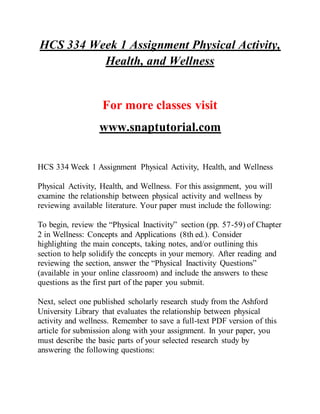 HCS 334 Week 1 Assignment Physical Activity,
Health, and Wellness
For more classes visit
www.snaptutorial.com
HCS 334 Week 1 Assignment Physical Activity, Health, and Wellness
Physical Activity, Health, and Wellness. For this assignment, you will
examine the relationship between physical activity and wellness by
reviewing available literature. Your paper must include the following:
To begin, review the “Physical Inactivity” section (pp. 57-59) of Chapter
2 in Wellness: Concepts and Applications (8th ed.). Consider
highlighting the main concepts, taking notes, and/or outlining this
section to help solidify the concepts in your memory. After reading and
reviewing the section, answer the “Physical Inactivity Questions”
(available in your online classroom) and include the answers to these
questions as the first part of the paper you submit.
Next, select one published scholarly research study from the Ashford
University Library that evaluates the relationship between physical
activity and wellness. Remember to save a full-text PDF version of this
article for submission along with your assignment. In your paper, you
must describe the basic parts of your selected research study by
answering the following questions:
 