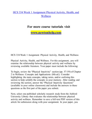 HCS 334 Week 1 Assignment Physical Activity, Health, and
Wellness
For more course tutorials visit
www.newtonhelp.com
HCS 334 Week 1 Assignment Physical Activity, Health, and Wellness
Physical Activity, Health, and Wellness. For this assignment, you will
examine the relationship between physical activity and wellness by
reviewing available literature. Your paper must include the following:
To begin, review the “Physical Inactivity” section (pp. 57-59) of Chapter
2 in Wellness: Concepts and Applications (8th ed.). Consider
highlighting the main concepts, taking notes, and/or outlining this
section to help solidify the concepts in your memory. After reading and
reviewing the section, answer the “Physical Inactivity Questions”
(available in your online classroom) and include the answers to these
questions as the first part of the paper you submit.
Next, select one published scholarly research study from the Ashford
University Library that evaluates the relationship between physical
activity and wellness. Remember to save a full-text PDF version of this
article for submission along with your assignment. In your paper, you
 