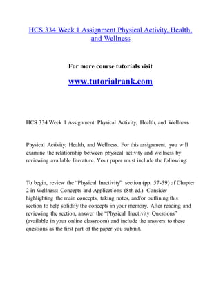 HCS 334 Week 1 Assignment Physical Activity, Health,
and Wellness
For more course tutorials visit
www.tutorialrank.com
HCS 334 Week 1 Assignment Physical Activity, Health, and Wellness
Physical Activity, Health, and Wellness. For this assignment, you will
examine the relationship between physical activity and wellness by
reviewing available literature. Your paper must include the following:
To begin, review the “Physical Inactivity” section (pp. 57-59) of Chapter
2 in Wellness: Concepts and Applications (8th ed.). Consider
highlighting the main concepts, taking notes, and/or outlining this
section to help solidify the concepts in your memory. After reading and
reviewing the section, answer the “Physical Inactivity Questions”
(available in your online classroom) and include the answers to these
questions as the first part of the paper you submit.
 
