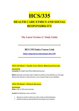 HCS/335
HEALTH CARE ETHICS AND SOCIAL
RESPONSIBILITY
The Latest Version A+ Study Guide
**********************************************
HCS 335 Entire Course Link
https://uopcourses.com/category/hcs-335/
**********************************************
HCS 335 Week 1 Health Care Ethics Matching Exercise
Instructions
Complete the Health Care Ethics Matching Exercise.
Match keywords commonly used in health care ethics to the definitions on the page.
Discuss the exercise in class and turn in your answer sheet to your facilitator.
HCS 335 Week 1 Ethical Decision
Instructions
Write a 350- to 700-word summary.
Include the following in your summary:
 Discuss an event in which you had to make an ethical decision.
 Identify at least two ethical theories that support your decision.
 