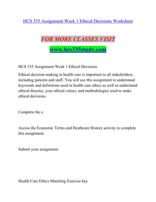 HCS 335 Assignment Week 1 Ethical Decisions Worksheet
FOR MORE CLASSES VISIT
www.hcs335study.com
HCS 335 Assignment Week 1 Ethical Decisions
Ethical decision-making in health care is important to all stakeholders,
including patients and staff. You will use this assignment to understand
keywords and definitions used in health care ethics as well as understand
ethical theories, your ethical values, and methodologies used to make
ethical decisions.
Complete the c.
Access the Economic Terms and Heathcare History activity to complete
this assignment.
Submit your assignment.
Health Care Ethics Matching Exercise key
 