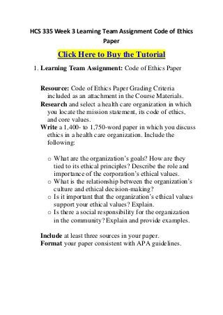 HCS 335 Week 3 Learning Team Assignment Code of Ethics
                        Paper

         Click Here to Buy the Tutorial
 1. Learning Team Assignment: Code of Ethics Paper


   Resource: Code of Ethics Paper Grading Criteria
     included as an attachment in the Course Materials.
   Research and select a health care organization in which
     you locate the mission statement, its code of ethics,
     and core values.
   Write a 1,400- to 1,750-word paper in which you discuss
     ethics in a health care organization. Include the
     following:

     o What are the organization’s goals? How are they
       tied to its ethical principles? Describe the role and
       importance of the corporation’s ethical values.
     o What is the relationship between the organization’s
       culture and ethical decision-making?
     o Is it important that the organization’s ethical values
       support your ethical values? Explain.
     o Is there a social responsibility for the organization
       in the community? Explain and provide examples.

   Include at least three sources in your paper.
   Format your paper consistent with APA guidelines.
 