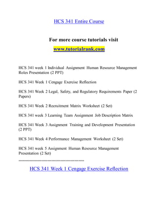 HCS 341 Entire Course
For more course tutorials visit
www.tutorialrank.com
HCS 341 week 1 Individual Assignment Human Resource Management
Roles Presentation (2 PPT)
HCS 341 Week 1 Cengage Exercise Reflection
HCS 341 Week 2 Legal, Safety, and Regulatory Requirements Paper (2
Papers)
HCS 341 Week 2 Recruitment Matrix Worksheet (2 Set)
HCS 341 week 3 Learning Team Assignment Job Description Matrix
HCS 341 Week 3 Assignment Training and Development Presentation
(2 PPT)
HCS 341 Week 4 Performance Management Worksheet (2 Set)
HCS 341 week 5 Assignment Human Resource Management
Presentation (2 Set)
===============================================
HCS 341 Week 1 Cengage Exercise Reflection
 