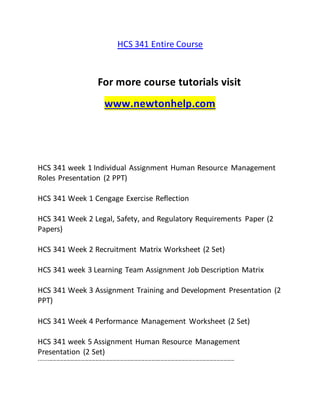 HCS 341 Entire Course
For more course tutorials visit
www.newtonhelp.com
HCS 341 week 1 Individual Assignment Human Resource Management
Roles Presentation (2 PPT)
HCS 341 Week 1 Cengage Exercise Reflection
HCS 341 Week 2 Legal, Safety, and Regulatory Requirements Paper (2
Papers)
HCS 341 Week 2 Recruitment Matrix Worksheet (2 Set)
HCS 341 week 3 Learning Team Assignment Job Description Matrix
HCS 341 Week 3 Assignment Training and Development Presentation (2
PPT)
HCS 341 Week 4 Performance Management Worksheet (2 Set)
HCS 341 week 5 Assignment Human Resource Management
Presentation (2 Set)
---------------------------------------------------------------------------------------------------------------
 