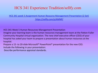HCS 341 Experience Tradition/sellfy.com
HCS 341 week 5 Assignment Human Resource Management Presentation (2 Set)
https://sellfy.com/p/AMNP/
HCS 341 Week 5 Human Resources Management Presentation
Imagine your learning team is the human resources management team at the Patton-Fuller
Community Hospital virtual organization. The new chief executive officer (CEO) of your
hospital has asked your team to prepare a presentation about human resources at the
hospital.
Prepare a 15- to 20-slide Microsoft® PowerPoint® presentation for the new CEO.
Include the following in your presentation:
Describe performance appraisal standards.
 