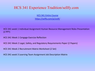 HCS 341 Experience Tradition/sellfy.com
HCS 341 Entire Course
https://sellfy.com/p/zzsR/
HCS 341 week 1 Individual Assignment Human Resource Management Roles Presentation
(2 PPT)
HCS 341 Week 1 Cengage Exercise Reflection
HCS 341 Week 2 Legal, Safety, and Regulatory Requirements Paper (2 Papers)
HCS 341 Week 2 Recruitment Matrix Worksheet (2 Set)
HCS 341 week 3 Learning Team Assignment Job Description Matrix
 