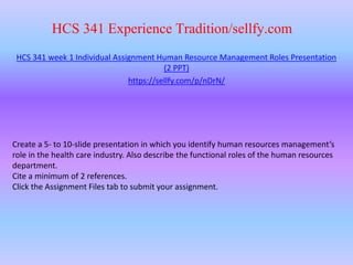 HCS 341 Experience Tradition/sellfy.com
HCS 341 week 1 Individual Assignment Human Resource Management Roles Presentation
(2 PPT)
https://sellfy.com/p/nDrN/
Create a 5- to 10-slide presentation in which you identify human resources management’s
role in the health care industry. Also describe the functional roles of the human resources
department.
Cite a minimum of 2 references.
Click the Assignment Files tab to submit your assignment.
 