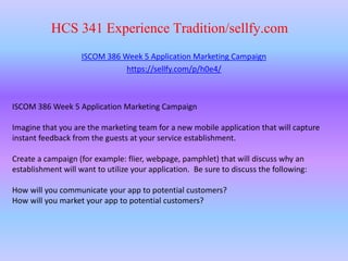 HCS 341 Experience Tradition/sellfy.com
ISCOM 386 Week 5 Application Marketing Campaign
https://sellfy.com/p/h0e4/
ISCOM 386 Week 5 Application Marketing Campaign
Imagine that you are the marketing team for a new mobile application that will capture
instant feedback from the guests at your service establishment.
Create a campaign (for example: flier, webpage, pamphlet) that will discuss why an
establishment will want to utilize your application. Be sure to discuss the following:
How will you communicate your app to potential customers?
How will you market your app to potential customers?
 