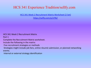 HCS 341 Experience Tradition/sellfy.com
HCS 341 Week 2 Recruitment Matrix Worksheet (2 Set)
https://sellfy.com/p/yY9k/
HCS 341 Week 2 Recruitment Matrix
Part 1
Complete the Recruitment Matrix worksheet.
Include the following in the matrix:
Five recruitment strategies or methods
Strategies might include job fairs, online résumé submission, or planned networking
events.
Internal or external strategy identification
 