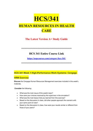 HCS/341
HUMAN RESOURCES IN HEALTH
CARE
The Latest Version A+ Study Guide
**********************************************
HCS 341 Entire Course Link
https://uopcourses.com/category/hcs-341/
**********************************************
HCS 341 Week 1 High-Performance Work Systems: Cengage
HRM Exercise
Discuss the Cengage Human Resources Management exercises included in this week's
materials.
Consider the following:
 What was the main issue of this week's topic?
 How were your choices received by the supervisor in the simulation?
 What was the main lesson that you learned from this exercise?
 Based on the discussion in class, did other people approach the scenario with
your same point of view?
 Based on the discussion in class, how were your results similar or different from
those of your peers?
 