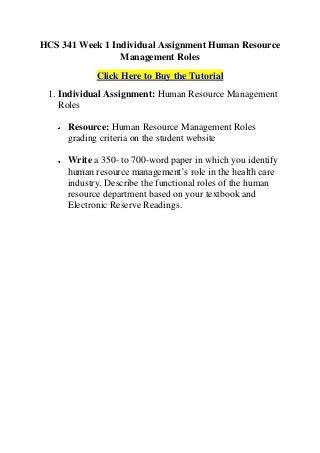 HCS 341 Week 1 Individual Assignment Human Resource
                 Management Roles
            Click Here to Buy the Tutorial
 1. Individual Assignment: Human Resource Management
    Roles

     Resource: Human Resource Management Roles
     grading criteria on the student website

     Write a 350- to 700-word paper in which you identify
     human resource management’s role in the health care
     industry. Describe the functional roles of the human
     resource department based on your textbook and
     Electronic Reserve Readings.
 