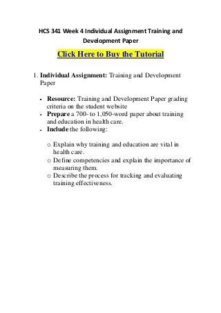 HCS 341 Week 4 Individual Assignment Training and
               Development Paper

        Click Here to Buy the Tutorial

1. Individual Assignment: Training and Development
   Paper

    Resource: Training and Development Paper grading
    criteria on the student website
    Prepare a 700- to 1,050-word paper about training
    and education in health care.
    Include the following:

    o Explain why training and education are vital in
      health care.
    o Define competencies and explain the importance of
      measuring them.
    o Describe the process for tracking and evaluating
      training effectiveness.
 