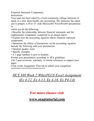 Financial Statement Components
Instructions:
Your team has been asked by a local community college instructor to
speak to a class about health care accounting. The instructor has asked
you to prepare a 10-to 15- slide Microsoft® PowerPoint® presentation
in
which you do the following:
• Describe the relationship between financial statements and the
supplemental components comprised in an annual report.
• Explain how the accounting equation affects financial statement
components.
• Determine the effects of transactions on the accounting equation.
Include the following with your presentation:
• Detailed speaker notes
• Specific examples
• A 1-page handout to give to students
Format your presentation according to APA guidelines.
Cite 3 peer-reviewed, scholarly, or similar references to support your
paper.
Click on the Assignment Files tab to submit your assignment.
****************************
HCS 380 Week 2 WileyPLUS Excel Assignment
(Ex 4-12, Ex 4-13, Ex 4-16, Ex P4-1A)
For more classes visit
www.snaptutorial.com
 