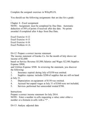 Complete the assigned exercises in WileyPLUS.
You should see the following assignments that are due for a grade:
·
Chapter 4 - Excel assignment
NOTE: Assignment must be completed by Due Date. Automatic
deduction of 50% of points if received after due date. No points
awarded if completed after 4 days from Due Date.
Excel Exercise 4-12
Excel Exercise 4-13
Excel Exercise 4-16
Excel Problem 4-1A
E4-12 Prepare a correct income statement
The income statement of Garska Co. for the month of July shows net
income of $2,000
based on Service Revenue $5,500; Salaries and Wages $2,100; Supplies
Expense $900;
and Utilities Expense $500. In reviewing the statement, you discover
the following:
1. Insurance expired during July of $350 was omitted.
2. Supplies expense includes $200 of supplies that are still on hand
at July 31.
3. Depreciation on equipment of $150 was omitted.
4. Accrued but unpaid wages at July 31 of $360 were not included,
5. Services performed but unrecorded totaled $700.
Instructions
Prepare a correct income statement for July 2014.
NOTE: Enter a number in cells requesting a value; enter either a
number or a formula in cells with a "?" .
E4-13 Analyze adjusted data
 
