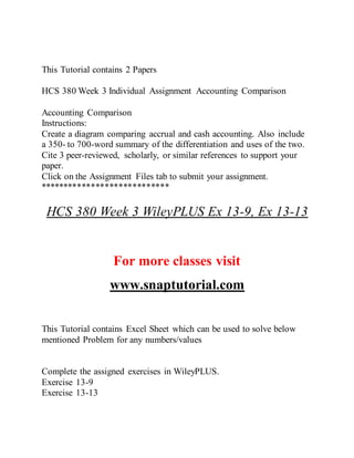 This Tutorial contains 2 Papers
HCS 380 Week 3 Individual Assignment Accounting Comparison
Accounting Comparison
Instructions:
Create a diagram comparing accrual and cash accounting. Also include
a 350- to 700-word summary of the differentiation and uses of the two.
Cite 3 peer-reviewed, scholarly, or similar references to support your
paper.
Click on the Assignment Files tab to submit your assignment.
****************************
HCS 380 Week 3 WileyPLUS Ex 13-9, Ex 13-13
For more classes visit
www.snaptutorial.com
This Tutorial contains Excel Sheet which can be used to solve below
mentioned Problem for any numbers/values
Complete the assigned exercises in WileyPLUS.
Exercise 13-9
Exercise 13-13
 