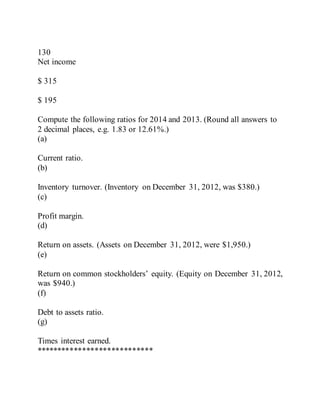 130
Net income
$ 315
$ 195
Compute the following ratios for 2014 and 2013. (Round all answers to
2 decimal places, e.g. 1.83 or 12.61%.)
(a)
Current ratio.
(b)
Inventory turnover. (Inventory on December 31, 2012, was $380.)
(c)
Profit margin.
(d)
Return on assets. (Assets on December 31, 2012, were $1,950.)
(e)
Return on common stockholders’ equity. (Equity on December 31, 2012,
was $940.)
(f)
Debt to assets ratio.
(g)
Times interest earned.
****************************
 
