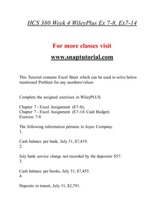 HCS 380 Week 4 WileyPlus Ex 7-8, Ex7-14
For more classes visit
www.snaptutorial.com
This Tutorial contains Excel Sheet which can be used to solve below
mentioned Problem for any numbers/values
Complete the assigned exercises in WileyPLUS.
Chapter 7 - Excel Assignment (E7-8);
Chapter 7 - Excel Assignment (E7-14: Cash Budget)
Exercise 7-8
The following information pertains to Joyce Company.
1.
Cash balance per bank, July 31, $7,419.
2.
July bank service charge not recorded by the depositor $57.
3.
Cash balance per books, July 31, $7,455.
4.
Deposits in transit, July 31, $2,791.
 