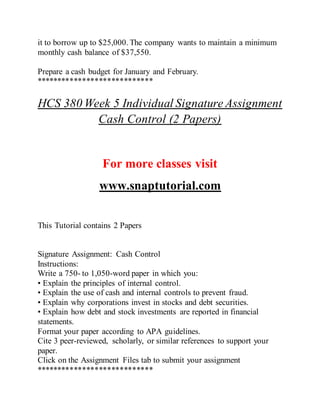 it to borrow up to $25,000. The company wants to maintain a minimum
monthly cash balance of $37,550.
Prepare a cash budget for January and February.
****************************
HCS 380 Week 5 Individual Signature Assignment
Cash Control (2 Papers)
For more classes visit
www.snaptutorial.com
This Tutorial contains 2 Papers
Signature Assignment: Cash Control
Instructions:
Write a 750- to 1,050-word paper in which you:
• Explain the principles of internal control.
• Explain the use of cash and internal controls to prevent fraud.
• Explain why corporations invest in stocks and debt securities.
• Explain how debt and stock investments are reported in financial
statements.
Format your paper according to APA guidelines.
Cite 3 peer-reviewed, scholarly, or similar references to support your
paper.
Click on the Assignment Files tab to submit your assignment
****************************
 