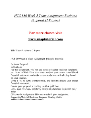 HCS 380 Week 5 Team Assignment Business
Proposal (2 Papers)
For more classes visit
www.snaptutorial.com
This Tutorial contains 2 Papers
HCS 380 Week 5 Team Assignment Business Proposal
Business Proposal
Instructions:
For this assignment, you will use the consolidated financial statements
you chose in Week Four. As a team, analyze your chosen consolidated
financial statements and make recommendations to leadership based
on your findings.
Write a 750- to 1,050-word proposal, and include a link to your chosen
financial statements.
Format your proposal according to APA guidelines.
Cite 3 peer-reviewed, scholarly, or similar references to support your
paper.
Click on the Assignment Files tab to submit your assignment.
SupportingMaterial:Business Proposal Grading Guide
****************************
 