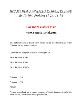 HCS 380 Week 5 WileyPLUS Ex 10-8A, Ex 10-8B,
Ex 10-10A, Problem 11-2A, 11-7A
For more classes visit
www.snaptutorial.com
This Tutorial contains Excel Sheet which can be used to solve All Wiley
Problem for any numbers/values
Complete the assigned exercises in WileyPLUS
Excel Problem 10-8A
Excel Problem 10-8B
Excel Problem 10-10A
Problem 11-2A
Problem 11-7A
P10-8A
Prepare journal entries to record issuance of bonds, interest, straight-line
amortization, and balance sheet presentation
 