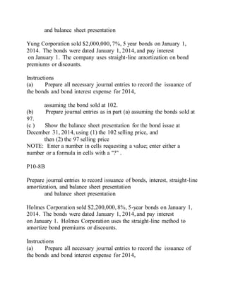 and balance sheet presentation
Yung Corporation sold $2,000,000, 7%, 5 year bonds on January 1,
2014. The bonds were dated January 1, 2014, and pay interest
on January 1. The company uses straight-line amortization on bond
premiums or discounts.
Instructions
(a) Prepare all necessary journal entries to record the issuance of
the bonds and bond interest expense for 2014,
assuming the bond sold at 102.
(b) Prepare journal entries as in part (a) assuming the bonds sold at
97.
(c ) Show the balance sheet presentation for the bond issue at
December 31, 2014, using (1) the 102 selling price, and
then (2) the 97 selling price
NOTE: Enter a number in cells requesting a value; enter either a
number or a formula in cells with a "?" .
P10-8B
Prepare journal entries to record issuance of bonds, interest, straight-line
amortization, and balance sheet presentation
and balance sheet presentation
Holmes Corporation sold $2,200,000, 8%, 5-year bonds on January 1,
2014. The bonds were dated January 1, 2014, and pay interest
on January 1. Holmes Corporation uses the straight-line method to
amortize bond premiums or discounts.
Instructions
(a) Prepare all necessary journal entries to record the issuance of
the bonds and bond interest expense for 2014,
 