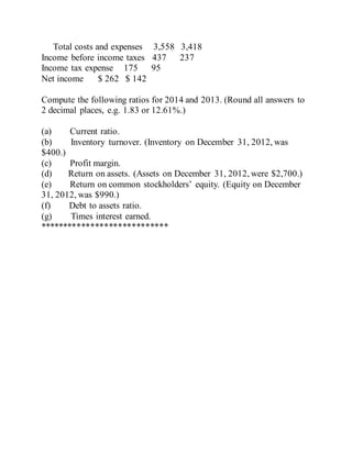 Total costs and expenses 3,558 3,418
Income before income taxes 437 237
Income tax expense 175 95
Net income $ 262 $ 142
Compute the following ratios for 2014 and 2013. (Round all answers to
2 decimal places, e.g. 1.83 or 12.61%.)
(a) Current ratio.
(b) Inventory turnover. (Inventory on December 31, 2012, was
$400.)
(c) Profit margin.
(d) Return on assets. (Assets on December 31, 2012, were $2,700.)
(e) Return on common stockholders’ equity. (Equity on December
31, 2012, was $990.)
(f) Debt to assets ratio.
(g) Times interest earned.
****************************
 