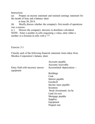 Instructions
(a) Prepare an income statement and retained earnings statement for
the month of June and a balance sheet
at June 30, 2014.
(b) Briefly discuss whether the company's first month of operations
was a success.
(c ) Discuss the company's decision to distribute a dividend.
NOTE: Enter a number in cells requesting a value; enter either a
number or a formula in cells with a "?" .
Exercise 2-1
Classify each of the following financial statement items taken from
Mordica Corporation’s balance sheet.
Accounts payable
Accounts receivable
Entry field with incorrect answer Accumulated depreciation—
equipment
Buildings
Cash
Interest payable
Goodwill
Income taxes payable
Inventory
Stock investments (to be
Land (in use)
Mortgage payable
Supplies
Equipment
Prepaid rent
 