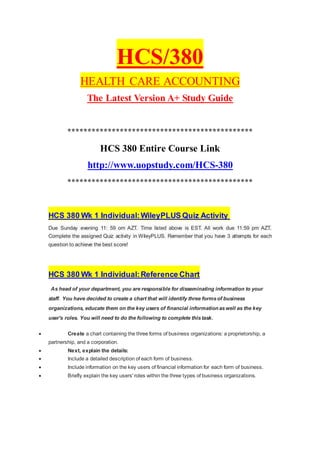 HCS/380
HEALTH CARE ACCOUNTING
The Latest Version A+ Study Guide
**********************************************
HCS 380 Entire Course Link
http://www.uopstudy.com/HCS-380
**********************************************
HCS 380 Wk 1 Individual:WileyPLUS Quiz Activity
Due Sunday evening 11: 59 om AZT. Time listed above is EST. All work due 11:59 pm AZT.
Complete the assigned Quiz activity in WileyPLUS. Remember that you have 3 attempts for each
question to achieve the best score!
HCS 380 Wk 1 Individual:Reference Chart
As head of your department, you are responsible for disseminating information to your
staff. You have decided to create a chart that will identify three formsof business
organizations, educate them on the key users of financial information aswell as the key
user's roles. You will need to do the following to complete thistask.
 Create a chart containing the three forms of business organizations: a proprietorship, a
partnership, and a corporation.
 Next, explain the details:
 Include a detailed description of each form of business.
 Include information on the key users of financial information for each form of business.
 Briefly explain the key users' roles within the three types of business organizations.
 
