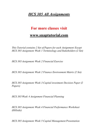 HCS 385 All Assignments
For more classes visit
www.snaptutorial.com
This Tutorial contains 2 Set of Papers for each Assignment Except
HCS 385 Assignment Week 1 Terminology and Stakeholders (2 Set)
HCS 385 Assignment Week 2 Financial Exercise
HCS 385 Assignment Week 2 Finance Environment Matrix (2 Set)
HCS 385 Assignment Week 3 Capital investment Decision Paper (2
Papers)
HCS 385 Week 4 Assignment Financial Planning
HCS 385 Assignment Week 4 Financial Performance Worksheet
(Hillside)
HCS 385 Assignment Week 5 Capital Management Presentation
 
