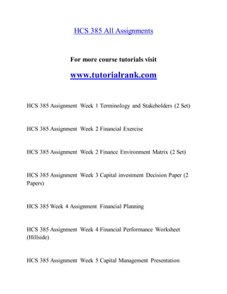 HCS 385 All Assignments
For more course tutorials visit
www.tutorialrank.com
HCS 385 Assignment Week 1 Terminology and Stakeholders (2 Set)
HCS 385 Assignment Week 2 Financial Exercise
HCS 385 Assignment Week 2 Finance Environment Matrix (2 Set)
HCS 385 Assignment Week 3 Capital investment Decision Paper (2
Papers)
HCS 385 Week 4 Assignment Financial Planning
HCS 385 Assignment Week 4 Financial Performance Worksheet
(Hillside)
HCS 385 Assignment Week 5 Capital Management Presentation
 