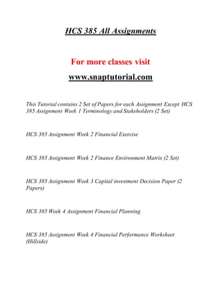 HCS 385 All Assignments
For more classes visit
www.snaptutorial.com
This Tutorial contains 2 Set of Papers for each Assignment Except HCS
385 Assignment Week 1 Terminology and Stakeholders (2 Set)
HCS 385 Assignment Week 2 Financial Exercise
HCS 385 Assignment Week 2 Finance Environment Matrix (2 Set)
HCS 385 Assignment Week 3 Capital investment Decision Paper (2
Papers)
HCS 385 Week 4 Assignment Financial Planning
HCS 385 Assignment Week 4 Financial Performance Worksheet
(Hillside)
 