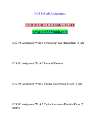 HCS 385 All Assignments
FOR MORE CLASSES VISIT
www.hcs385rank.com
HCS 385 Assignment Week 1 Terminology and Stakeholders (2 Set)
HCS 385 Assignment Week 2 Financial Exercise
HCS 385 Assignment Week 2 Finance Environment Matrix (2 Set)
HCS 385 Assignment Week 3 Capital investment Decision Paper (2
Papers)
 