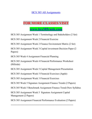HCS 385 All Assignments
FOR MORE CLASSES VISIT
www.hcs385rank.com
HCS 385 Assignment Week 1 Terminology and Stakeholders (2 Set)
HCS 385 Assignment Week 2 Financial Exercise
HCS 385 Assignment Week 2 Finance Environment Matrix (2 Set)
HCS 385 Assignment Week 3 Capital investment Decision Paper (2
Papers)
HCS 385 Week 4 Assignment Financial Planning
HCS 385 Assignment Week 4 Financial Performance Worksheet
(Hillside)
HCS 385 Assignment Week 5 Capital Management Presentation
HCS 385 Assignment Week 5 Financial Exercises (Apple)
HCS 385 Assignment Week 3 Financial Exercises
HCS 385 Week 5 Signature Assignment Finance Trends (2 Papers)
HCS 385 Week 5 Benchmark Assignment Finance Trend (New Syllabus
HCS 385 Assignment Week 5 Signature Assignment Capital
Management (2 Papers)
HCS 385 Assignment Financial Performance Evaluation (2 Papers)
==============================================
 