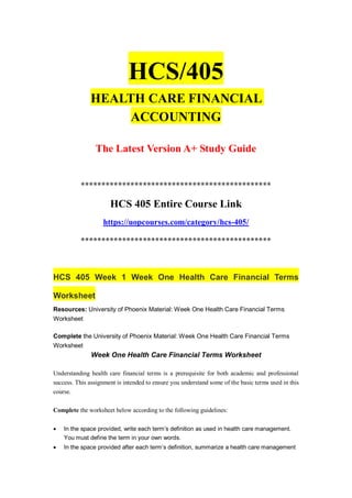 HCS/405
HEALTH CARE FINANCIAL
ACCOUNTING
The Latest Version A+ Study Guide
**********************************************
HCS 405 Entire Course Link
https://uopcourses.com/category/hcs-405/
**********************************************
HCS 405 Week 1 Week One Health Care Financial Terms
Worksheet
Resources: University of Phoenix Material: Week One Health Care Financial Terms
Worksheet
Complete the University of Phoenix Material: Week One Health Care Financial Terms
Worksheet
Week One Health Care Financial Terms Worksheet
Understanding health care financial terms is a prerequisite for both academic and professional
success. This assignment is intended to ensure you understand some of the basic terms used in this
course.
Complete the worksheet below according to the following guidelines:
 In the space provided, write each term’s definition as used in health care management.
You must define the term in your own words.
 In the space provided after each term’s definition, summarize a health care management
 