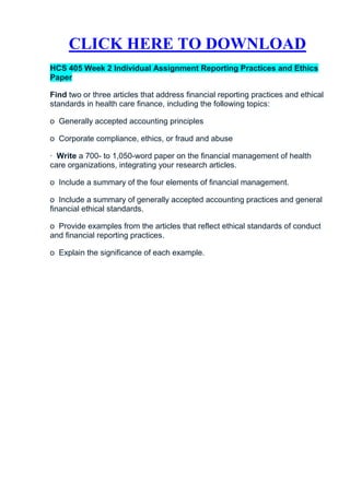 CLICK HERE TO DOWNLOAD
HCS 405 Week 2 Individual Assignment Reporting Practices and Ethics
Paper

Find two or three articles that address financial reporting practices and ethical
standards in health care finance, including the following topics:

o Generally accepted accounting principles

o Corporate compliance, ethics, or fraud and abuse

· Write a 700- to 1,050-word paper on the financial management of health
care organizations, integrating your research articles.

o Include a summary of the four elements of financial management.

o Include a summary of generally accepted accounting practices and general
financial ethical standards.

o Provide examples from the articles that reflect ethical standards of conduct
and financial reporting practices.

o Explain the significance of each example.
 