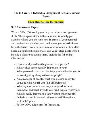 HCS 413 Week 1 Individual Assignment Self-Assessment
                      Paper
              Click Here to Buy the Tutorial
Self-Assessment Paper
Write a 700-1050 word paper on your current management
skills. The purpose of the self-assessment is to help you
examine where you are right now in terms of your personal
and professional development, and where you would like to
be in the future. Your current state of development should be
based on your past experiences, and your future goals should
include a plan for reaching them. Include the following
information:

    How would you describe yourself as a person?
    What values are especially important to you?
    What personal characteristics help you and hinder you in
    terms of getting along with other people?
    As a manager of people, what would come easily for
    you, and what would you find difficult to do?
    What style of supervision do you respond to most
    favorably, and what style do you most typically provide?
    What is really important to know about other people?
    Include a specific desired job you would like to have
    within 3-5 years.
    Follow APA guidelines for formatting.
 