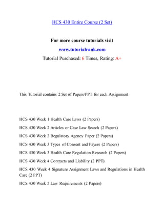 HCS 430 Entire Course (2 Set)
For more course tutorials visit
www.tutorialrank.com
Tutorial Purchased: 6 Times, Rating: A+
This Tutorial contains 2 Set of Papers/PPT for each Assignment
HCS 430 Week 1 Health Care Laws (2 Papers)
HCS 430 Week 2 Articles or Case Law Search (2 Papers)
HCS 430 Week 2 Regulatory Agency Paper (2 Papers)
HCS 430 Week 3 Types of Consent and Payers (2 Papers)
HCS 430 Week 3 Health Care Regulation Research (2 Papers)
HCS 430 Week 4 Contracts and Liability (2 PPT)
HCS 430 Week 4 Signature Assignment Laws and Regulations in Health
Care (2 PPT)
HCS 430 Week 5 Law Requirements (2 Papers)
 