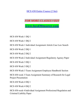 HCS 430 Entire Course (2 Set)
FOR MORE CLASSES VISIT
www.hcs430master.com
HCS 430 Week 1 DQ 1
HCS 430 Week 1 DQ 2
HCS 430 Week 1 Individual Assignment Article Case Law Search
HCS 430 Week 2 DQ 1
HCS 430 Week 2 DQ 2
HCS 430 Week 2 Individual Assignment Regulatory Agency Paper
HCS 430 Week 3 DQ 1
HCS 430 Week 3 DQ 2
HCS 430 Week 3 Team Assignment Employee Handbook Section
HCS 430 week 3 Team Assignment Summary of Research for Legal
Project Presentation
HCS 430 Week 4 DQ 1
HCS 430 Week 4 DQ 2
HCS 430 week 4 Individual Assignment Professional Regulation and
Criminal Liability Paper
 