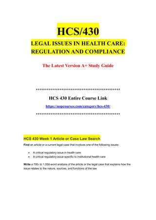 HCS/430
LEGAL ISSUES IN HEALTH CARE:
REGULATION AND COMPLIANCE
The Latest Version A+ Study Guide
**********************************************
HCS 430 Entire Course Link
https://uopcourses.com/category/hcs-430/
**********************************************
HCS 430 Week 1 Article or Case Law Search
Find an article or a current legal case that involves one of the following issues:
 A critical regulatory issue in health care
 A critical regulatory issue specific to institutional health care
Write a 700- to 1,050-word analysis of the article or the legal case that explains how the
issue relates to the nature, sources, and functions of the law
 