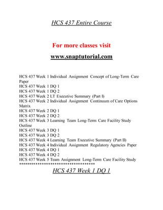 HCS 437 Entire Course
For more classes visit
www.snaptutorial.com
HCS 437 Week 1 Individual Assignment Concept of Long-Term Care
Paper
HCS 437 Week 1 DQ 1
HCS 437 Week 1 DQ 2
HCS 437 Week 2 LT Executive Summary (Part I)
HCS 437 Week 2 Individual Assignment Continuum of Care Options
Matrix
HCS 437 Week 2 DQ 1
HCS 437 Week 2 DQ 2
HCS 437 Week 3 Learning Team Long-Term Care Facility Study
Outline
HCS 437 Week 3 DQ 1
HCS 437 Week 3 DQ 2
HCS 437 Week 4 Learning Team Executive Summary (Part II)
HCS 437 Week 4 Individual Assignment Regulatory Agencies Paper
HCS 437 Week 4 DQ 1
HCS 437 Week 4 DQ 2
HCS 437 Week 5 Team Assignment Long-Term Care Facility Study
************************************
HCS 437 Week 1 DQ 1
 