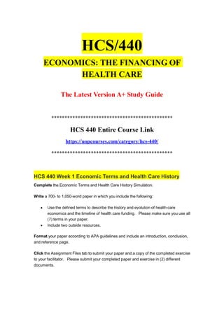 HCS/440
ECONOMICS: THE FINANCING OF
HEALTH CARE
The Latest Version A+ Study Guide
**********************************************
HCS 440 Entire Course Link
https://uopcourses.com/category/hcs-440/
**********************************************
HCS 440 Week 1 Economic Terms and Health Care History
Complete the Economic Terms and Health Care History Simulation.
Write a 700- to 1,050-word paper in which you include the following:
 Use the defined terms to describe the history and evolution of health care
economics and the timeline of health care funding. Please make sure you use all
(7) terms in your paper.
 Include two outside resources.
Format your paper according to APA guidelines and include an introduction, conclusion,
and reference page.
Click the Assignment Files tab to submit your paper and a copy of the completed exercise
to your facilitator. Please submit your completed paper and exercise in (2) different
documents.
 
