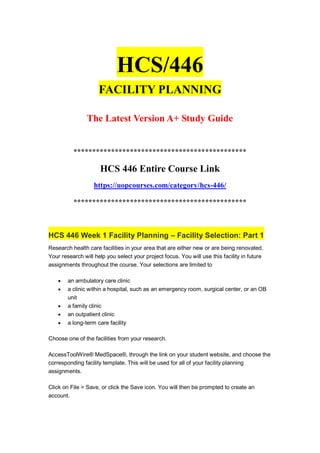 HCS/446
FACILITY PLANNING
The Latest Version A+ Study Guide
**********************************************
HCS 446 Entire Course Link
https://uopcourses.com/category/hcs-446/
**********************************************
HCS 446 Week 1 Facility Planning – Facility Selection: Part 1
Research health care facilities in your area that are either new or are being renovated.
Your research will help you select your project focus. You will use this facility in future
assignments throughout the course. Your selections are limited to
 an ambulatory care clinic
 a clinic within a hospital, such as an emergency room, surgical center, or an OB
unit
 a family clinic
 an outpatient clinic
 a long-term care facility
Choose one of the facilities from your research.
AccessToolWire® MedSpace®, through the link on your student website, and choose the
corresponding facility template. This will be used for all of your facility planning
assignments.
Click on File > Save, or click the Save icon. You will then be prompted to create an
account.
 