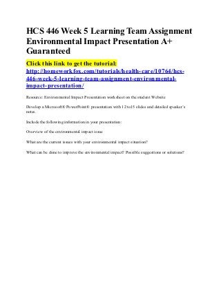 HCS 446 Week 5 Learning Team Assignment
Environmental Impact Presentation A+
Guaranteed
Click this link to get the tutorial:
http://homeworkfox.com/tutorials/health-care/10764/hcs-
446-week-5-learning-team-assignment-environmental-
impact-presentation/
Resource: Environmental Impact Presentation worksheet on the student Website

Develop a Microsoft® PowerPoint® presentation with 12 to15 slides and detailed speaker’s
notes.

Include the following information in your presentation:

Overview of the environmental impact issue

What are the current issues with your environmental impact situation?

What can be done to improve the environmental impact? Possible suggestions or solutions?
 