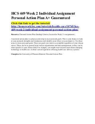 HCS 449 Week 2 Individual Assignment
Personal Action Plan A+ Guaranteed
Click this link to get the tutorial:
http://homeworkfox.com/tutorials/health-care/10765/hcs-
449-week-2-individual-assignment-personal-action-plan/
Resource: Personal Action Plan Grading Criteria (Located in Week 3’s assignments)

A personal action plan is a plan you develop to meet personal goals. This is your chance to look
at your personal strengths and weaknesses and identify areas where you can improve. Use these
areas to create personal goals. These are goals you want to accomplish regardless of your chosen
career. These can be in general areas such as organization and time management, or they can be
more specific to your chosen field. For example, you might want to know more about emerging
technology in health care or about current legislation affecting health care delivery systems.

Complete the University of Phoenix Material: Personal Action Plan
 