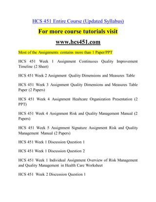 HCS 451 Entire Course (Updated Syllabus)
For more course tutorials visit
www.hcs451.com
Most of the Assignments contains more than 1 Paper/PPT
HCS 451 Week 1 Assignment Continuous Quality Improvement
Timeline (2 Sheet)
HCS 451 Week 2 Assignment Quality Dimensions and Measures Table
HCS 451 Week 3 Assignment Quality Dimensions and Measures Table
Paper (2 Papers)
HCS 451 Week 4 Assignment Healtcare Organization Presentation (2
PPT)
HCS 451 Week 4 Assignment Risk and Quality Management Manual (2
Papers)
HCS 451 Week 5 Assignment Signature Assignment Risk and Quality
Management Manual (2 Papers)
HCS 451 Week 1 Discussion Question 1
HCS 451 Week 1 Discussion Question 2
HCS 451 Week 1 Individual Assignment Overview of Risk Management
and Quality Management in Health Care Worksheet
HCS 451 Week 2 Discussion Question 1
 