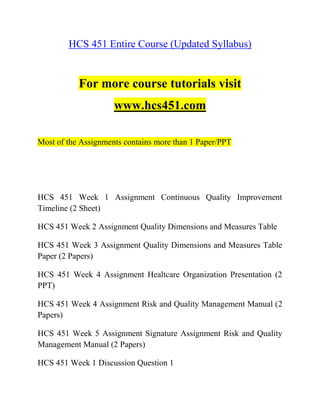 HCS 451 Entire Course (Updated Syllabus)
For more course tutorials visit
www.hcs451.com
Most of the Assignments contains more than 1 Paper/PPT
HCS 451 Week 1 Assignment Continuous Quality Improvement
Timeline (2 Sheet)
HCS 451 Week 2 Assignment Quality Dimensions and Measures Table
HCS 451 Week 3 Assignment Quality Dimensions and Measures Table
Paper (2 Papers)
HCS 451 Week 4 Assignment Healtcare Organization Presentation (2
PPT)
HCS 451 Week 4 Assignment Risk and Quality Management Manual (2
Papers)
HCS 451 Week 5 Assignment Signature Assignment Risk and Quality
Management Manual (2 Papers)
HCS 451 Week 1 Discussion Question 1
 