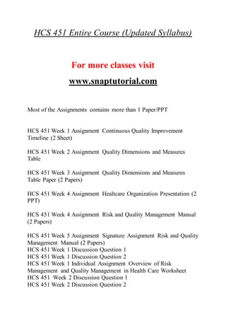 HCS 451 Entire Course (Updated Syllabus)
For more classes visit
www.snaptutorial.com
Most of the Assignments contains more than 1 Paper/PPT
HCS 451 Week 1 Assignment Continuous Quality Improvement
Timeline (2 Sheet)
HCS 451 Week 2 Assignment Quality Dimensions and Measures
Table
HCS 451 Week 3 Assignment Quality Dimensions and Measures
Table Paper (2 Papers)
HCS 451 Week 4 Assignment Healtcare Organization Presentation (2
PPT)
HCS 451 Week 4 Assignment Risk and Quality Management Manual
(2 Papers)
HCS 451 Week 5 Assignment Signature Assignment Risk and Quality
Management Manual (2 Papers)
HCS 451 Week 1 Discussion Question 1
HCS 451 Week 1 Discussion Question 2
HCS 451 Week 1 Individual Assignment Overview of Risk
Management and Quality Management in Health Care Worksheet
HCS 451 Week 2 Discussion Question 1
HCS 451 Week 2 Discussion Question 2
 