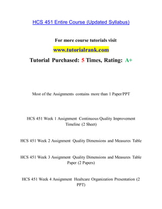 HCS 451 Entire Course (Updated Syllabus)
For more course tutorials visit
www.tutorialrank.com
Tutorial Purchased: 5 Times, Rating: A+
Most of the Assignments contains more than 1 Paper/PPT
HCS 451 Week 1 Assignment Continuous Quality Improvement
Timeline (2 Sheet)
HCS 451 Week 2 Assignment Quality Dimensions and Measures Table
HCS 451 Week 3 Assignment Quality Dimensions and Measures Table
Paper (2 Papers)
HCS 451 Week 4 Assignment Healtcare Organization Presentation (2
PPT)
 